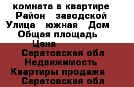 комната в квартире › Район ­ заводской › Улица ­ южная › Дом ­ 63 › Общая площадь ­ 13 › Цена ­ 500 000 - Саратовская обл. Недвижимость » Квартиры продажа   . Саратовская обл.